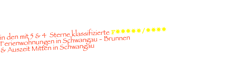        Herzlich Willkommen 
in den mit 5 & 4  Sterne klassifizierte F✸✸✸✸✸/✸✸✸✸      Ferienwohnungen in Schwangau - Brunnen 
& Auszeit Mitten in Schwangau
                                            

hier in unseren 3 Häusern aufgeteilt, finden Sie die perfekte Wohlfühl Ferienwohnung 
in Schwangau für Ihre Wertvollsten Tage im Jahr. 
Mit allen Annehmlichkeiten die Sie benötigen für einen erholsamen  komfortablen Urlaub.